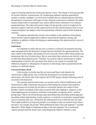 Developing A Construct Map for Attentiveness
17
range of reasoning found in the constructed-response version. This change in item type provides
for an more efficient scoring process. By incorporating authentic responses generated by
teachers or teacher candidates, we can be more confident that our selected-response items have
the potential to (a) generate a full range of scores along the attentiveness continuum, (b) validly
measure attentiveness in meaningful ways, and (c) inform future refinement of our construct
operationalization. The codes and construct maps will also provide a point of comparison for
data from cognitive interviews on the response process for the selected-response items to assist
in determining how the change in item format potentially influences and/or further bounds the
construct.
The purposes identified here are just a few examples of the usefulness of developing
initial construct maps for applications related to assessment development, scoring, and
validation, in addition to further developing our understanding of the operationalized version of
the construct.
Limitations
It is important to realize that any time a construct is measured, the potential reasoning
space encompassed by the theoretical construct becomes limited by the operationalization. The
tasks, student work samples, and prompts all serve to provide a frame within which teachers can
demonstrate their level of attentiveness. But we must realize these selections also limit the ways
in which this demonstration occurs. Therefore, our construct map for attentiveness to student
understanding is limited to the assessment from which is was created. It is possible that
additional categories or subcategories of responses would emerge, had we operationalized the
construct in a different manner.
Current & Future Work
In this section, we briefly describe our current and future work related to the
Attentiveness in QRI and the ways in which the development of a construct map for
attentiveness will inform other work related to the VCAST project, thereby illustrating some of
our points in the discussion.
The construct map for attentiveness was recently used to inform modifications to the
Attentiveness in QRI. In particular, the process of developing the construct map resulted in
greater awareness of our intent for test takers to consciously attend to the context of item
prompts. Explicit articulation of this intent occurred while code mapping to categories, as the
code-mapping process revealed key similarities in the quality of responses across common
prompt types. That is, for all four prompt types (describing intent, describing student approach,
describing student understanding, teacher response), we realized we consistently assigned higher
scores to responses that were informed by the mathematical level at which the task was used,.
This insight resulted in revising item prompts in an attempt to make our intention more clear to
test takers. For example, the prompt “What mathematical ideas is this task targeting?” would be
adjusted to “What Algebra I mathematical ideas is this task targeting?” for a constructed-
response prompt (describe intent) when a task designed for Algebra I students is used.
 