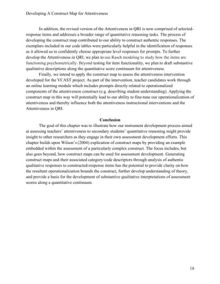 Developing A Construct Map for Attentiveness
18
In addition, the revised version of the Attentiveness in QRI is now comprised of selected-
response items and addresses a broader range of quantitative reasoning tasks. The process of
developing the construct map contributed to our ability to construct authentic responses. The
exemplars included in our code tables were particularly helpful in the identification of responses
as it allowed us to confidently choose appropriate level responses for prompts. To further
develop the Attentiveness in QRI, we plan to use Rasch modeling to study how the items are
functioning psychometrically. Beyond testing for item functionality, we plan to draft substantive
qualitative descriptions along the quantitative score continuum for attentiveness.
Finally, we intend to apply the construct map to assess the attentiveness intervention
developed for the VCAST project. As part of the intervention, teacher candidates work through
an online learning module which includes prompts directly related to operationalized
components of the attentiveness construct (e.g. describing student understanding). Applying the
construct map in this way will potentially lead to our ability to fine-tune our operationalization of
attentiveness and thereby influence both the attentiveness instructional interventions and the
Attentiveness in QRI.
Conclusion
The goal of this chapter was to illustrate how our instrument development process aimed
at assessing teachers’ attentiveness to secondary students’ quantitative reasoning might provide
insight to other researchers as they engage in their own assessment development efforts. This
chapter builds upon Wilson’s (2004) explication of construct maps by providing an example
embedded within the assessment of a particularly complex construct. The focus includes, but
also goes beyond, how construct maps can be used for assessment development. Generating
construct maps and their associated category/code descriptors through analysis of authentic
qualitative responses to constructed-response items has the potential to provide clarity on how
the resultant operationalization bounds the construct, further develop understanding of theory,
and provide a basis for the development of substantive qualitative interpretations of assessment
scores along a quantitative continuum.
 
