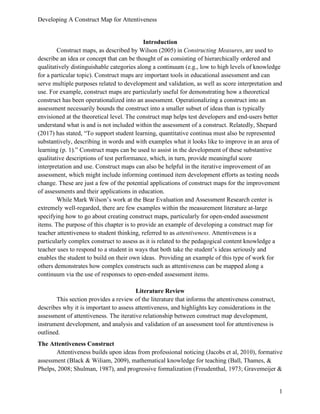 Developing A Construct Map for Attentiveness
1
Introduction
Construct maps, as described by Wilson (2005) in Constructing Measures, are used to
describe an idea or concept that can be thought of as consisting of hierarchically ordered and
qualitatively distinguishable categories along a continuum (e.g., low to high levels of knowledge
for a particular topic). Construct maps are important tools in educational assessment and can
serve multiple purposes related to development and validation, as well as score interpretation and
use. For example, construct maps are particularly useful for demonstrating how a theoretical
construct has been operationalized into an assessment. Operationalizing a construct into an
assessment necessarily bounds the construct into a smaller subset of ideas than is typically
envisioned at the theoretical level. The construct map helps test developers and end-users better
understand what is and is not included within the assessment of a construct. Relatedly, Shepard
(2017) has stated, “To support student learning, quantitative continua must also be represented
substantively, describing in words and with examples what it looks like to improve in an area of
learning (p. 1).” Construct maps can be used to assist in the development of these substantive
qualitative descriptions of test performance, which, in turn, provide meaningful score
interpretation and use. Construct maps can also be helpful in the iterative improvement of an
assessment, which might include informing continued item development efforts as testing needs
change. These are just a few of the potential applications of construct maps for the improvement
of assessments and their applications in education.
While Mark Wilson’s work at the Bear Evaluation and Assessment Research center is
extremely well-regarded, there are few examples within the measurement literature at-large
specifying how to go about creating construct maps, particularly for open-ended assessment
items. The purpose of this chapter is to provide an example of developing a construct map for
teacher attentiveness to student thinking, referred to as attentiveness. Attentiveness is a
particularly complex construct to assess as it is related to the pedagogical content knowledge a
teacher uses to respond to a student in ways that both take the student’s ideas seriously and
enables the student to build on their own ideas. Providing an example of this type of work for
others demonstrates how complex constructs such as attentiveness can be mapped along a
continuum via the use of responses to open-ended assessment items.
Literature Review
This section provides a review of the literature that informs the attentiveness construct,
describes why it is important to assess attentiveness, and highlights key considerations in the
assessment of attentiveness. The iterative relationship between construct map development,
instrument development, and analysis and validation of an assessment tool for attentiveness is
outlined.
The Attentiveness Construct
Attentiveness builds upon ideas from professional noticing (Jacobs et al, 2010), formative
assessment (Black & Wiliam, 2009), mathematical knowledge for teaching (Ball, Thames, &
Phelps, 2008; Shulman, 1987), and progressive formalization (Freudenthal, 1973; Gravemeijer &
 