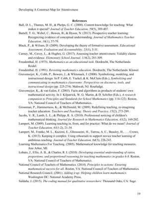 Developing A Construct Map for Attentiveness
19
References
Ball, D. L., Thames, M. H., & Phelps, G. C. (2008). Content knowledge for teaching: What
makes it special? Journal of Teacher Education, 59(5), 389-407.
Bartell, T. G., Webel, C., Bowen, B., & Dyson, N. (2013). Prospective teacher learning:
Recognizing evidence of conceptual understanding. Journal of Mathematics Teacher
Education, 16(1), 57-79.
Black, P., & Wiliam, D. (2009). Developing the theory of formative assessment. Educational
Assessment, Evaluation and Accountability, 21(1), 5-31.
Carney, M., Cavey, L., & Hughes, G. (2017). Assessing teacher attentiveness: Validity claims
and evidence. Elementary School Journal, 118(2), 281-309.
Freudenthal, H. (1973). Mathematics as an educational task. Dordrecht, The Netherlands:
Reidel.
Freudenthal, H. (1991). Revisiting mathematics education. Dordrecht, The Netherlands: Kluwer.
Gravemeijer, K., Cobb, P., Bowers, J., & Whitenack, J. (2000). Symbolizing, modeling, and
instructional design. In P. Cobb, E. Yackel, & K. McClain (Eds.), Symbolizing and
communicating in mathematics classrooms: Perspectives on discourse, tools, and
instructional design (pp. 225-274). Mahwah, NJ: Routledge.
Gravemeijer, K., & van Galen, F. (2003). Facts and algorithms as products of students' own
mathematical activity. In J. Kilpatrick, W. G. Martin, & D. Schifter (Eds.), A research
companion to Principles and Standards for School Mathematics (pp. 114-122). Reston,
VA: National Council of Teachers of Mathematics.
Grossman, P., Hammerness, K., & McDonald, M. (2009). Redefining teaching, re-imagining
teacher education. Teachers and Teaching: Theory and Practice, 15(2), 273-289.
Jacobs, V. R., Lamb, L. L., & Philipp, R. A. (2010). Professional noticing of children's
mathematical thinking. Journal for Research in Mathematics Education, 41(2), 169-202.
Lampert, M. (2009). Learning teaching in, from, and for practice: What do we mean? Journal of
Teacher Education, 61(1-2), 21-34.
Lampert, M., Franke, M. L., Kazemi, E., Ghousseini, H., Turrou, A. C., Beasley, H., . . . Crowe,
K. (2013). Keeping it complex: Using rehearsals to support novice teacher learning of
ambitious teaching. Journal of Teacher Education, 64(3), 226-243.
Learning Mathematics For Teaching. (2005). Mathematical knowledge for teaching measures.
Ann Arbor, MI.
Lobato, J., Ellis, A. B., & Charles, R. I. (2010). Developing essential understanding of ratios,
proportions, and proportional reasoning for teaching mathematics in grades 6-8. Reston,
VA: National Council of Teachers of Mathematics.
National Council of Teachers of Mathematics. (2014). Principles to actions: Ensuring
mathematical success for all. Reston, VA :National Council of Teachers of Mathematics.
National Research Council. (2001). Adding it up: Helping children learn mathematics.
Washington DC: National Academy Press.
Saldaña, J. (2015). The coding manual for qualitative researchers: Thousand Oaks, CA: Sage.
 