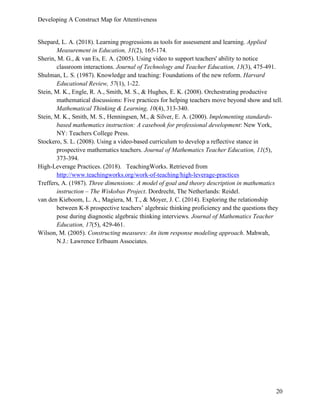 Developing A Construct Map for Attentiveness
20
Shepard, L. A. (2018). Learning progressions as tools for assessment and learning. Applied
Measurement in Education, 31(2), 165-174.
Sherin, M. G., & van Es, E. A. (2005). Using video to support teachers' ability to notice
classroom interactions. Journal of Technology and Teacher Education, 13(3), 475-491.
Shulman, L. S. (1987). Knowledge and teaching: Foundations of the new reform. Harvard
Educational Review, 57(1), 1-22.
Stein, M. K., Engle, R. A., Smith, M. S., & Hughes, E. K. (2008). Orchestrating productive
mathematical discussions: Five practices for helping teachers move beyond show and tell.
Mathematical Thinking & Learning, 10(4), 313-340.
Stein, M. K., Smith, M. S., Henningsen, M., & Silver, E. A. (2000). Implementing standards-
based mathematics instruction: A casebook for professional development: New York,
NY: Teachers College Press.
Stockero, S. L. (2008). Using a video-based curriculum to develop a reflective stance in
prospective mathematics teachers. Journal of Mathematics Teacher Education, 11(5),
373-394.
High-Leverage Practices. (2018). TeachingWorks. Retrieved from
http://www.teachingworks.org/work-of-teaching/high-leverage-practices
Treffers, A. (1987). Three dimensions: A model of goal and theory description in mathematics
instruction – The Wiskobas Project. Dordrecht, The Netherlands: Reidel.
van den Kieboom, L. A., Magiera, M. T., & Moyer, J. C. (2014). Exploring the relationship
between K-8 prospective teachers’ algebraic thinking proficiency and the questions they
pose during diagnostic algebraic thinking interviews. Journal of Mathematics Teacher
Education, 17(5), 429-461.
Wilson, M. (2005). Constructing measures: An item response modeling approach. Mahwah,
N.J.: Lawrence Erlbaum Associates.
 