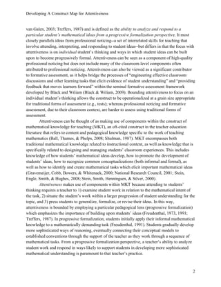 Developing A Construct Map for Attentiveness
2
van Galen, 2003; Treffers, 1987) and is defined as the ability to analyze and respond to a
particular student’s mathematical ideas from a progressive formalization perspective. It most
closely parallels ideas from professional noticing--a set of interrelated skills for teaching that
involve attending, interpreting, and responding to student ideas--but differs in that the focus with
attentiveness is on individual student’s thinking and ways in which student ideas can be built
upon to become progressively formal. Attentiveness can be seen as a component of high-quality
professional noticing but does not include many of the classroom-level components often
attributed to professional noticing. Attentiveness can also be viewed as a significant contributor
to formative assessment, as it helps bridge the processes of “engineering effective classroom
discussions and other learning tasks that elicit evidence of student understanding” and “providing
feedback that moves learners forward” within the seminal formative assessment framework
developed by Black and Wiliam (Black & Wiliam, 2009). Bounding attentiveness to focus on an
individual student’s thinking allows the construct to be operationalized at a grain size appropriate
for traditional forms of assessment (e.g., tests); whereas professional noticing and formative
assessment, due to their classroom context, are harder to assess using traditional forms of
assessment.
Attentiveness can be thought of as making use of components within the construct of
mathematical knowledge for teaching (MKT), an oft-cited construct in the teacher education
literature that refers to content and pedagogical knowledge specific to the work of teaching
mathematics (Ball, Thames, & Phelps, 2008; Shulman, 1987). MKT encompasses both
traditional mathematical knowledge related to instructional content, as well as knowledge that is
specifically related to designing and managing students’ classroom experiences. This includes
knowledge of how students’ mathematical ideas develop, how to promote the development of
students’ ideas, how to recognize common conceptualizations (both informal and formal), as
well as how to identify and create mathematical tasks which elicit important mathematical ideas
(Gravemeijer, Cobb, Bowers, & Whitenack, 2000; National Research Council, 2001; Stein,
Engle, Smith, & Hughes, 2008; Stein, Smith, Henningsen, & Silver, 2000).
Attentiveness makes use of components within MKT because attending to students’
thinking requires a teacher to 1) examine student work in relation to the mathematical intent of
the task, 2) situate the student’s work within a larger progression of student understanding for the
topic, and 3) press students to generalize, formalize, or revise their ideas. In this way,
attentiveness is bounded by employing a particular pedagogical lens (progressive formalization)
which emphasizes the importance of building upon students’ ideas (Freudenthal, 1973, 1991;
Treffers, 1987). In progressive formalization, students initially apply their informal mathematical
knowledge to a mathematically demanding task (Freudenthal, 1991). Students gradually develop
more sophisticated ways of reasoning, eventually connecting their conceptual models to
established conventions through the support of the teacher as they work through a sequence of
mathematical tasks. From a progressive formalization perspective, a teacher’s ability to analyze
student work and respond in ways likely to support students in developing more sophisticated
mathematical understanding is paramount to that teacher’s practice.
 