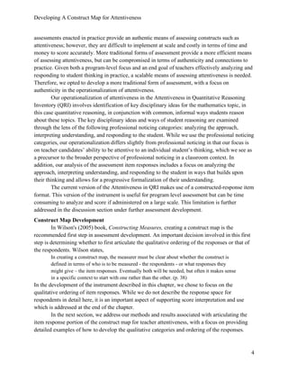 Developing A Construct Map for Attentiveness
4
assessments enacted in practice provide an authentic means of assessing constructs such as
attentiveness; however, they are difficult to implement at scale and costly in terms of time and
money to score accurately. More traditional forms of assessment provide a more efficient means
of assessing attentiveness, but can be compromised in terms of authenticity and connections to
practice. Given both a program-level focus and an end goal of teachers effectively analyzing and
responding to student thinking in practice, a scalable means of assessing attentiveness is needed.
Therefore, we opted to develop a more traditional form of assessment, with a focus on
authenticity in the operationalization of attentiveness.
Our operationalization of attentiveness in the Attentiveness in Quantitative Reasoning
Inventory (QRI) involves identification of key disciplinary ideas for the mathematics topic, in
this case quantitative reasoning, in conjunction with common, informal ways students reason
about these topics. The key disciplinary ideas and ways of student reasoning are examined
through the lens of the following professional noticing categories: analyzing the approach,
interpreting understanding, and responding to the student. While we use the professional noticing
categories, our operationalization differs slightly from professional noticing in that our focus is
on teacher candidates’ ability to be attentive to an individual student’s thinking, which we see as
a precursor to the broader perspective of professional noticing in a classroom context. In
addition, our analysis of the assessment item responses includes a focus on analyzing the
approach, interpreting understanding, and responding to the student in ways that builds upon
their thinking and allows for a progressive formalization of their understanding.
The current version of the Attentiveness in QRI makes use of a constructed-response item
format. This version of the instrument is useful for program level assessment but can be time
consuming to analyze and score if administered on a large scale. This limitation is further
addressed in the discussion section under further assessment development.
Construct Map Development
In Wilson's (2005) book, Constructing Measures, creating a construct map is the
recommended first step in assessment development. An important decision involved in this first
step is determining whether to first articulate the qualitative ordering of the responses or that of
the respondents. Wilson states,
In creating a construct map, the measurer must be clear about whether the construct is
defined in terms of who is to be measured - the respondents - or what responses they
might give – the item responses. Eventually both will be needed, but often it makes sense
in a specific context to start with one rather than the other. (p. 38)
In the development of the instrument described in this chapter, we chose to focus on the
qualitative ordering of item responses. While we do not describe the response space for
respondents in detail here, it is an important aspect of supporting score interpretation and use
which is addressed at the end of the chapter.
In the next section, we address our methods and results associated with articulating the
item response portion of the construct map for teacher attentiveness, with a focus on providing
detailed examples of how to develop the qualitative categories and ordering of the responses.
 