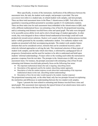 Developing A Construct Map for Attentiveness
6
More specifically, in terms of the instrument, clarification of the differences between the
assessment item, the task, the student work sample, and prompts is provided. The term
assessment item refers to a student task, its related student work samples, and item prompts.
There are three total assessment items in the Phase 3 Attentiveness in QRI. Task refers to the
quantitative reasoning problem presented to secondary (grades 6-12) mathematics students.
There are three tasks (one for each assessment item) embedded in the Attentiveness in QRI, each
with a different mathematical focus: (a) estimating a line of best fit, (b) proportional reasoning,
and (c) estimating total distance traveled from a time and speed graph. The tasks were designed
to be accessible across ability levels and to elicit a broad range of student approaches. In other
words, they were designed so those without formal mathematical knowledge could still work
productively toward correct solutions. Student work sample refers to the solution process (written
and/or verbal) generated by the secondary mathematics student. Two authentic student work
samples are presented with their accompanying prompts. The student work samples feature
elements that can be considered correct, elements that can be considered incorrect, and/or
relatively informal approaches to solving the task. This intentional selection of these types of
student work samples, and the tasks which elicit them, is informed by a pedagogical lens of
progressive formalization and the need for teachers to be able to understand and build upon
students’ informal understandings. Prompts refers to the wording used within the instrument to
generate a response from the test taker. The prompts in the Attentiveness in QRI vary across
assessment items. For instance, the prompts associated with estimating a line of best fit and
estimating total distance traveled tasks primarily focus on the following four areas:
● The important mathematical idea(s) the task is targeting. (describing intent)
● Description of the approach used by the student. (describing student approach)
● Description of what the student response reveals about their understanding of the important
mathematical idea(s) in this task. (describing student understanding)
● Description of how the test taker would respond to the student. (teacher response)
The proportional reasoning task, on the other hand, only has two prompts focused on explaining
the similarities and differences in understanding between the two student work samples.
Figure 1 presents the item related to estimating total distance traveled from a time and
speed graph. This assessment item represents the typical format of our attentiveness items and is
very similar in structure to the line of best fit task.
 