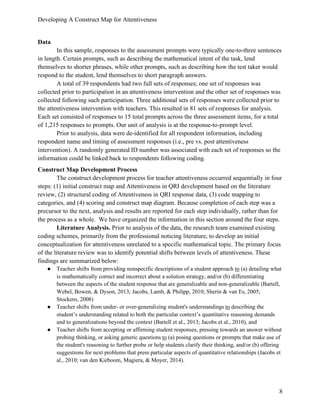 Developing A Construct Map for Attentiveness
8
Data
In this sample, responses to the assessment prompts were typically one-to-three sentences
in length. Certain prompts, such as describing the mathematical intent of the task, lend
themselves to shorter phrases, while other prompts, such as describing how the test taker would
respond to the student, lend themselves to short paragraph answers.
A total of 39 respondents had two full sets of responses; one set of responses was
collected prior to participation in an attentiveness intervention and the other set of responses was
collected following such participation. Three additional sets of responses were collected prior to
the attentiveness intervention with teachers. This resulted in 81 sets of responses for analysis.
Each set consisted of responses to 15 total prompts across the three assessment items, for a total
of 1,215 responses to prompts. Our unit of analysis is at the response-to-prompt level.
Prior to analysis, data were de-identified for all respondent information, including
respondent name and timing of assessment responses (i.e., pre vs. post attentiveness
intervention). A randomly generated ID number was associated with each set of responses so the
information could be linked back to respondents following coding.
Construct Map Development Process
The construct development process for teacher attentiveness occurred sequentially in four
steps: (1) initial construct map and Attentiveness in QRI development based on the literature
review, (2) structural coding of Attentiveness in QRI response data, (3) code mapping to
categories, and (4) scoring and construct map diagram. Because completion of each step was a
precursor to the next, analysis and results are reported for each step individually, rather than for
the process as a whole. We have organized the information in this section around the four steps.
Literature Analysis. Prior to analysis of the data, the research team examined existing
coding schemes, primarily from the professional noticing literature, to develop an initial
conceptualization for attentiveness unrelated to a specific mathematical topic. The primary focus
of the literature review was to identify potential shifts between levels of attentiveness. These
findings are summarized below:
● Teacher shifts from providing nonspecific descriptions of a student approach to (a) detailing what
is mathematically correct and incorrect about a solution strategy, and/or (b) differentiating
between the aspects of the student response that are generalizable and non-generalizable (Bartell,
Webel, Bowen, & Dyson, 2013; Jacobs, Lamb, & Philipp, 2010; Sherin & van Es, 2005;
Stockero, 2008)
● Teacher shifts from under- or over-generalizing student's understandings to describing the
student’s understanding related to both the particular context’s quantitative reasoning demands
and to generalizations beyond the context (Bartell et al., 2013; Jacobs et al., 2010), and
● Teacher shifts from accepting or affirming student responses, pressing towards an answer without
probing thinking, or asking generic questions to (a) posing questions or prompts that make use of
the student's reasoning to further probe or help students clarify their thinking, and/or (b) offering
suggestions for next problems that press particular aspects of quantitative relationships (Jacobs et
al., 2010; van den Kieboom, Magiera, & Moyer, 2014).
 