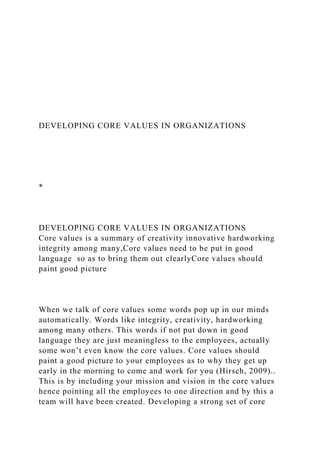 DEVELOPING CORE VALUES IN ORGANIZATIONS
*
DEVELOPING CORE VALUES IN ORGANIZATIONS
Core values is a summary of creativity innovative hardworking
integrity among many,Core values need to be put in good
language so as to bring them out clearlyCore values should
paint good picture
When we talk of core values some words pop up in our minds
automatically. Words like integrity, creativity, hardworking
among many others. This words if not put down in good
language they are just meaningless to the employees, actually
some won’t even know the core values. Core values should
paint a good picture to your employees as to why they get up
early in the morning to come and work for you (Hirsch, 2009)..
This is by including your mission and vision in the core values
hence pointing all the employees to one direction and by this a
team will have been created. Developing a strong set of core
 