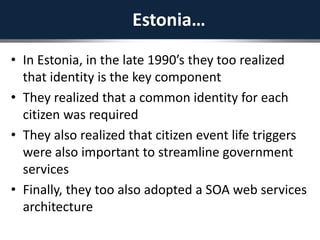 Estonia…
• In Estonia, in the late 1990’s they too realized
that identity is the key component
• They realized that a common identity for each
citizen was required
• They also realized that citizen event life triggers
were also important to streamline government
services
• Finally, they too also adopted a SOA web services
architecture
 