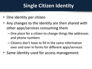 Single Citizen Identity
• One identity per citizen
• Any changes to the identity are then shared with
other apps/services consuming them
– One place for a citizen to change things like addresses
and phone numbers
– Citizens don’t have to fill in the same information
over and over in forms for different apps/services
• Same identity used for access management
 