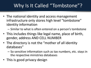 Why Is It Called “Tombstone”?
• The national identity and access management
infrastructure only stores high level “tombstone”
identity information
– Similar to what is often entered on a person’s tombstone
• This includes things like legal name, place of birth,
gender, address AND CELL NUMBER
• The directory is not the “mother of all identity
databases”
– So sensitive information such as tax numbers, etc. stays in
the respective ministries databases
• This is good privacy design
 