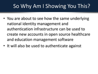 So Why Am I Showing You This?
• You are about to see how the same underlying
national identity management and
authentication infrastructure can be used to
create new accounts in open source healthcare
and education management software
• It will also be used to authenticate against
 