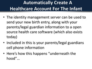 Automatically Create A
Healthcare Account For The Infant
• The identity management server can be used to
send your new birth entry, along with your
parents/legal guardian information to a open
source health care software (which also exists
today)
• Included in this is your parents/legal guardians
cell phone information
• Here’s how this happens “underneath the
hood”…
 
