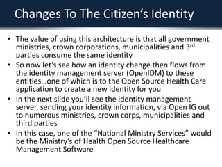 Changes To The Citizen’s Identity
• The value of using this architecture is that all government
ministries, crown corporations, municipalities and 3rd
parties consume the same identity
• So now let’s see how an identity change then flows from
the identity management server (OpenIDM) to these
entities…one of which is to the Open Source Health Care
application to create a new identity for you
• In the next slide you’ll see the identity management
server, sending your identity information, via Open IG out
to numerous ministries, crown corps, municipalities and
third parties
• In this case, one of the “National Ministry Services” would
be the Ministry’s of Health Open Source Healthcare
Management Software
 