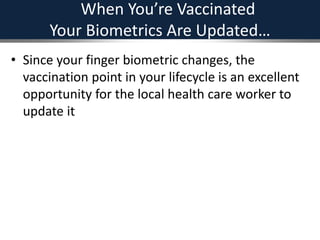 When You’re Vaccinated
Your Biometrics Are Updated…
• Since your finger biometric changes, the
vaccination point in your lifecycle is an excellent
opportunity for the local health care worker to
update it
 