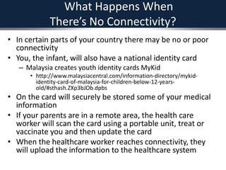 What Happens When
There’s No Connectivity?
• In certain parts of your country there may be no or poor
connectivity
• You, the infant, will also have a national identity card
– Malaysia creates youth identity cards MyKid
• http://www.malaysiacentral.com/information-directory/mykid-
identity-card-of-malaysia-for-children-below-12-years-
old/#sthash.ZXp3bJOb.dpbs
• On the card will securely be stored some of your medical
information
• If your parents are in a remote area, the health care
worker will scan the card using a portable unit, treat or
vaccinate you and then update the card
• When the healthcare worker reaches connectivity, they
will upload the information to the healthcare system
 
