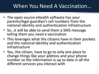 When You Need A Vaccination…
• The open source eHealth software has your
parents/legal guardian’s cell numbers from the
national identity and authentication infrastructure
• So…it will be able to send them a SMS message
telling them you need a vaccination
• This leverages what the citizens have in their pockets
and the national identity and authentication
infrastructure
• You, the citizen, have to go to only one place to
change things like your address and your phone
number so the information is up to date in all the
different services you interact with
 