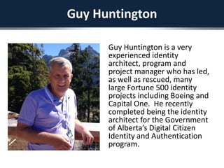 Guy Huntington
Guy Huntington is a very
experienced identity
architect, program and
project manager who has led,
as well as rescued, many
large Fortune 500 identity
projects including Boeing and
Capital One. He recently
completed being the identity
architect for the Government
of Alberta’s Digital Citizen
Identity and Authentication
program.
 