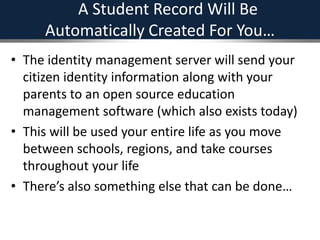 A Student Record Will Be
Automatically Created For You…
• The identity management server will send your
citizen identity information along with your
parents to an open source education
management software (which also exists today)
• This will be used your entire life as you move
between schools, regions, and take courses
throughout your life
• There’s also something else that can be done…
 