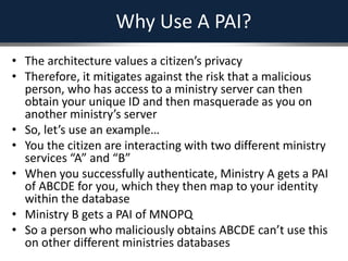 Why Use A PAI?
• The architecture values a citizen’s privacy
• Therefore, it mitigates against the risk that a malicious
person, who has access to a ministry server can then
obtain your unique ID and then masquerade as you on
another ministry’s server
• So, let’s use an example…
• You the citizen are interacting with two different ministry
services “A” and “B”
• When you successfully authenticate, Ministry A gets a PAI
of ABCDE for you, which they then map to your identity
within the database
• Ministry B gets a PAI of MNOPQ
• So a person who maliciously obtains ABCDE can’t use this
on other different ministries databases
 