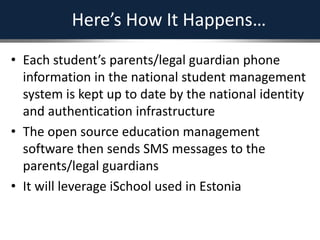 Here’s How It Happens…
• Each student’s parents/legal guardian phone
information in the national student management
system is kept up to date by the national identity
and authentication infrastructure
• The open source education management
software then sends SMS messages to the
parents/legal guardians
• It will leverage iSchool used in Estonia
 
