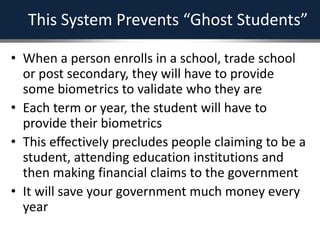 This System Prevents “Ghost Students”
• When a person enrolls in a school, trade school
or post secondary, they will have to provide
some biometrics to validate who they are
• Each term or year, the student will have to
provide their biometrics
• This effectively precludes people claiming to be a
student, attending education institutions and
then making financial claims to the government
• It will save your government much money every
year
 