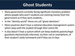 Ghost Students
• Many government currently facing significant monetary problem
where people who aren’t students are claiming money from the
government as if they were students,
• In the “identity world” these are call “ghost identities”
• Most countries don’t have a national education management system
which stays with the student through their entire life
• It also doesn’t have a system which can keep students parents/legal
guardians electronically informed, via their cell or smartphone, of
their student’s daily homework and if they are in class
 