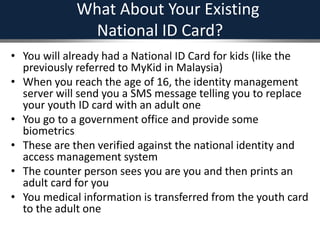 What About Your Existing
National ID Card?
• You will already had a National ID Card for kids (like the
previously referred to MyKid in Malaysia)
• When you reach the age of 16, the identity management
server will send you a SMS message telling you to replace
your youth ID card with an adult one
• You go to a government office and provide some
biometrics
• These are then verified against the national identity and
access management system
• The counter person sees you are you and then prints an
adult card for you
• You medical information is transferred from the youth card
to the adult one
 