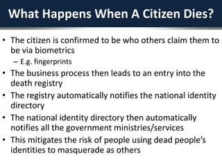 What Happens When A Citizen Dies?
• The citizen is confirmed to be who others claim them to
be via biometrics
– E.g. fingerprints
• The business process then leads to an entry into the
death registry
• The registry automatically notifies the national identity
directory
• The national identity directory then automatically
notifies all the government ministries/services
• This mitigates the risk of people using dead people’s
identities to masquerade as others
 