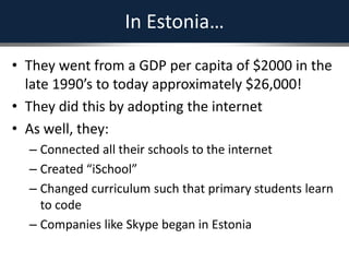 In Estonia…
• They went from a GDP per capita of $2000 in the
late 1990’s to today approximately $26,000!
• They did this by adopting the internet
• As well, they:
– Connected all their schools to the internet
– Created “iSchool”
– Changed curriculum such that primary students learn
to code
– Companies like Skype began in Estonia
 