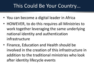 This Could Be Your Country…
• You can become a digital leader in Africa
• HOWEVER, to do this requires all Ministries to
work together leveraging the same underlying
national identity and authentication
infrastructure
• Finance, Education and Health should be
involved in the creation of this infrastructure in
addition to the traditional ministries who look
after identity lifecycle events
 