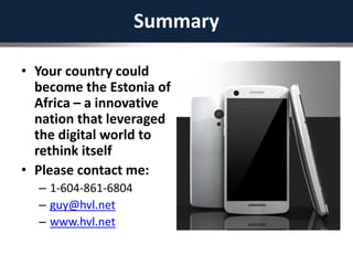 Summary
• Your country could
become the Estonia of
Africa – a innovative
nation that leveraged
the digital world to
rethink itself
• Please contact me:
– 1-604-861-6804
– guy@hvl.net
– www.hvl.net
 