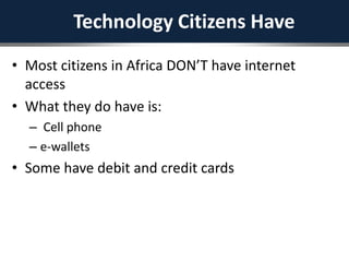 Technology Citizens Have
• Most citizens in Africa DON’T have internet
access
• What they do have is:
– Cell phone
– e-wallets
• Some have debit and credit cards
 