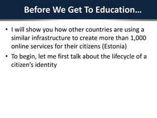 Before We Get To Education…
• I will show you how other countries are using a
similar infrastructure to create more than 1,000
online services for their citizens (Estonia)
• To begin, let me first talk about the lifecycle of a
citizen’s identity
 
