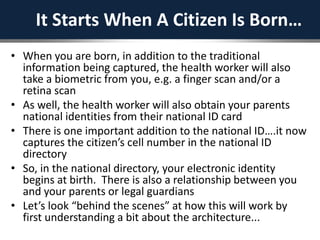 It Starts When A Citizen Is Born…
• When you are born, in addition to the traditional
information being captured, the health worker will also
take a biometric from you, e.g. a finger scan and/or a
retina scan
• As well, the health worker will also obtain your parents
national identities from their national ID card
• There is one important addition to the national ID….it now
captures the citizen’s cell number in the national ID
directory
• So, in the national directory, your electronic identity
begins at birth. There is also a relationship between you
and your parents or legal guardians
• Let’s look “behind the scenes” at how this will work by
first understanding a bit about the architecture...
 