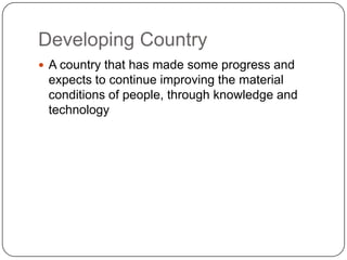 Developing Country
 A country that has made some progress and
 expects to continue improving the material
 conditions of people, through knowledge and
 technology
 