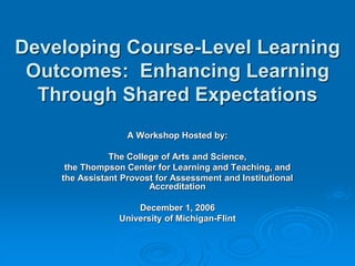 Developing Course-Level Learning
Outcomes: Enhancing Learning
Through Shared Expectations
A Workshop Hosted by:
The College of Arts and Science,
the Thompson Center for Learning and Teaching, and
the Assistant Provost for Assessment and Institutional
Accreditation
December 1, 2006
University of Michigan-Flint
 