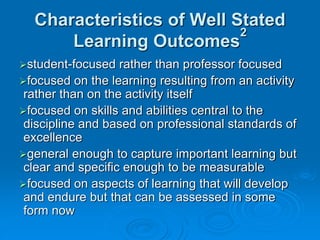 Characteristics of Well Stated
Learning Outcomes
2
student-focused rather than professor focused
focused on the learning resulting from an activity
rather than on the activity itself
focused on skills and abilities central to the
discipline and based on professional standards of
excellence
general enough to capture important learning but
clear and specific enough to be measurable
focused on aspects of learning that will develop
and endure but that can be assessed in some
form now
 