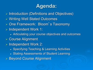 Agenda:
 Introduction (Definitions and Objectives)
 Writing Well Stated Outcomes
 One Framework: Bloom’s Taxonomy
 Independent Work 1:
 Articulating your course objectives and outcomes
 Course Alignment
 Independent Work 2:
 Specifying Teaching & Learning Activities
 Stating Assessments of Student Learning
 Beyond Course Alignment
 