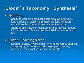 Bloom’s Taxonomy: Synthesis4
 Definition:
 ability to combine elements into new wholes (e.g.,
ideas, plans of action, abstract relations) that are
more than the sums of their respective parts
 Student originates, integrates, and combines ideas
into a product, plan, or proposal that is new to him or
her.
 Student Learning Verbs:
 Design, create, hypothesize, invent, develop, support,
schematize, write, report, discuss, plan, devise,
compare, construct, compose, generate
 