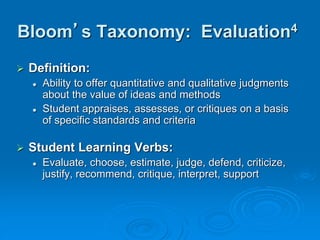 Bloom’s Taxonomy: Evaluation4
 Definition:
 Ability to offer quantitative and qualitative judgments
about the value of ideas and methods
 Student appraises, assesses, or critiques on a basis
of specific standards and criteria
 Student Learning Verbs:
 Evaluate, choose, estimate, judge, defend, criticize,
justify, recommend, critique, interpret, support
 