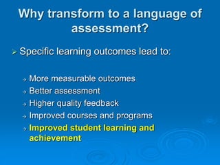 Why transform to a language of
assessment?
 Specific learning outcomes lead to:
 More measurable outcomes
 Better assessment
 Higher quality feedback
 Improved courses and programs
 Improved student learning and
achievement
 