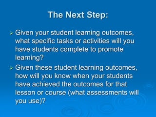 The Next Step:
 Given your student learning outcomes,
what specific tasks or activities will you
have students complete to promote
learning?
 Given these student learning outcomes,
how will you know when your students
have achieved the outcomes for that
lesson or course (what assessments will
you use)?
 