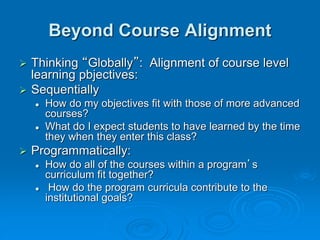 Beyond Course Alignment
 Thinking “Globally”: Alignment of course level
learning pbjectives:
 Sequentially
 How do my objectives fit with those of more advanced
courses?
 What do I expect students to have learned by the time
they when they enter this class?
 Programmatically:
 How do all of the courses within a program’s
curriculum fit together?
 How do the program curricula contribute to the
institutional goals?
 