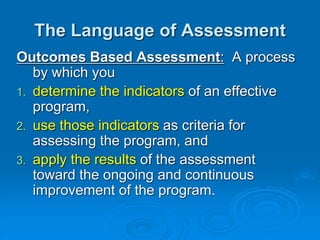 Outcomes Based Assessment: A process
by which you
1. determine the indicators of an effective
program,
2. use those indicators as criteria for
assessing the program, and
3. apply the results of the assessment
toward the ongoing and continuous
improvement of the program.
The Language of Assessment
 
