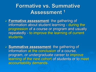  Formative assessment: the gathering of
information about student learning - during the
progression of a course or program and usually
repeatedly - to improve the learning of current
students.
 Summative assessment: the gathering of
information at the conclusion of a course,
program, or undergraduate career to improve
learning of the next cohort of students or to meet
accountability demands.
Formative vs. Summative
Assessment 1
 