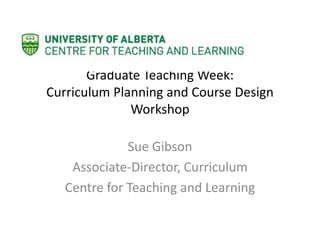 Graduate Teaching Week:
Curriculum Planning and Course Design
Workshop
Sue Gibson
Associate-Director, Curriculum
Centre for Teaching and Learning
 