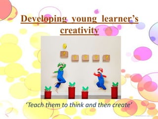 Developing young learner’s 
creativity 
‘Teach them to think and then create’ 
 