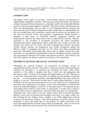 International Journal of Management (IJM), ISSN 0976 – 6502(Print), ISSN 0976 – 6510(Online),
Volume 2, Number 1, Dec - Jan (2011), © IAEME


INTRODUCTION

The purpose of this paper is to develop a model linking creativity and Innovation to
organizational competitive excellence. Drawing upon existing theoretical and empirical
evidence the paper develops and presents a conceptual model of the relationship between
creativity, innovation and competitive excellence. The term creativity and innovation are
often used interchangeably; however, there is a clear distinction between creativity and
innovation, the former being the generation of ideas and the latter its implementation. In
this era of globalization and competition, creativity and innovation are considered to be
key factors for survival, success and excellence of organizations. While creativity is
generally of three types, viz. individual creativity, group/team creativity and
organizational creativity, this study focuses only on organizational creativity. Likewise,
innovation is also classified as incremental innovation and radical innovation.
Organizational climate, organizational culture, leadership style, resource and skill, and
structure and systems are five factors that affect organizational creativity. Innovation
friendly strategy, structure, top management style, middle management support and
effective modes of managing innovation are five factors that affect organizational
innovation. Knowledge and learning play critical roles in quality creation and value
innovation. It is postulated that organizational creativity will enhance creative excellence
and organizational innovation will enhance innovational excellence. And creativity and
innovation together will enhance competitive excellence of the organization.

DIFFERENCE BETWEEN CREATIVITY AND INNOVATION

Throughout the creativity literature, and particularly the literature focused on
organizational creativity, the term” innovation” is often used and the distinction between
creativity and innovation is an important one. Sternberg and Lubart (1999) define
creativity as “the ability to produce work that is both novel and appropriate and
innovation is about “a process of developing and implementing a new idea” They go on
to write that “innovation refers to the process of bringing any new problem solving idea
into use . . . it is the generation, acceptance, and implementation of new ideas, processes,
products, or services”. This process can take place in many different domains; it can be
technical, to be sure, but also organizational or even social. The focus here, particularly in
the context of an organization, is on taking a creative idea and bringing it to fruition. The
process by which this happens is referred to as innovation and it is an important process
when talking about creativity in the context of organizations. It would not be a stretch to
say that when it comes to organizations, creativity without innovation is of significantly
diminished value. The converse is also true: without creative ideas to feed the innovation
pipeline so they may be promoted and developed, innovation is an engine without any
fuel. Echoing the two citations above, Amabile et al. (1996) differentiates between
creativity and innovation as follows: “Like other researchers, we define creativity as the
production of novel and useful ideas in any domain. We define innovation as the
successful implementation of creative ideas within an organization. “Thus, no innovation
is possible without the creative processes that mark the front end of the process


                                                 53
 