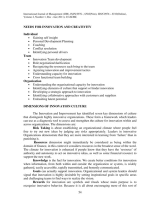 International Journal of Management (IJM), ISSN 0976 – 6502(Print), ISSN 0976 – 6510(Online),
Volume 2, Number 1, Dec - Jan (2011), © IAEME


NEEDS FOR INNOVATION AND CREATIVITY

Individual
   • Gaining self insight
   • Personal Development Planning
   • Coaching
   • Conflict resolution
   • Identifying personal drivers
Team
   • Innovation Team development
   • Role negotiation/clarification
   • Recognizing the resources each bring to the team
   • Agreeing innovation and improvement tactics
   • Understanding capacity for innovation
   • Cross functional team building
Organization
   • Understanding the organizational capacity for innovation
   • Identifying elements of culture that support or hinder innovation
   • Developing a strategic approach to innovation
   • Identifying collaborative approaches with customers and suppliers
   • Unleashing latent potential

DIMENSIONS OF INNOVATION CULTURE

        The Innovation and Improvement has identified seven key dimensions of culture
that distinguish highly innovative organizations. These form a framework which leaders
can use as a diagnostic tool to assess and strengthen the culture for innovation within and
across organizations. The dimensions are:
        Risk Taking is about establishing an organizational climate where people feel
free to try out new ideas by judging any risks appropriately. Leaders in innovative
Organizations demonstrate that they are more interested in learning from ‘failure’ than in
punishing it.
         Resources dimension might immediately be considered as being within the
domain of finance, in this context it considers resources in the broadest sense of the word.
The climate for innovation is enhanced if people know that they have the ‘resource’ of
authority and autonomy to act on innovative ideas, as well as some financial resource to
support the new work.
        Knowledge is the fuel for innovation. We create better conditions for innovation
when information, from both within and outside the organization or system, is widely
gathered, easily accessible, rapidly transmitted, and honestly communicated.
        Goals can actually support innovation. Organizational and system leaders should
signal that innovation is highly desirable by setting inspirational goals in specific areas
and challenging teams to find ways to realize the vision.
        Rewards for innovation are symbols and rituals whose main purpose is to
recognize innovative behavior. Because it is all about encouraging more of this sort of

                                                 54
 