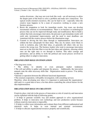 International Journal of Management (IJM), ISSN 0976 – 6502(Print), ISSN 0976 – 6510(Online),
Volume 2, Number 1, Dec - Jan (2011), © IAEME


       useless diversions - that may not even look like work - are all necessary to allow
       the deeper parts of the brain to solve a problem and make new connections. For
       typical results-oriented executives, this can be hard to do - especially when the
       creative team happens to be a team of executives working to create a new
       business process.
    4. Resist the temptation to look for immediate results: Any team can develop
       incremental solutions or recommendations. There is no business or technological
       process that can not be improved through study and modification. But to build a
       culture that truly encourages innovation, the pressure to get immediate results will
       yield only incremental improvements, and the need to meet deadlines can
       sometimes kill the creative process before the illumination stage.
    5. Commit to driving the best ideas through to implementation: Innovators are
       seldom the best salespeople for their ideas. They are, by nature, more likely to
       work in isolation, play with their ideas, or generally rub others who are less
       creative the wrong way. The business leaders who want to encourage innovation
       must act as the first-line filter to test the best ideas and solutions, choosing which
       ones are the right ones to see through to fruition. This takes courage and
       persistence, and an ability to work the political and social process involved in
       getting others to adapt to innovation.

ORGANIZATION ROLE ON INNOVATION

• The long term vision.
•     The     ability   to    identify     or    even    anticipate     market      tendencies
• The will and ability to gather and integrate the process. Additionally, the innovation
manuals state the other necessary skills that Organization needs to posses. T he ability
to take risk
• Internal co-operation between the different functional departments
• The external cooperation, with public investigation, with consulting services.
Therefore, when developing new ideas it is important to understand the organizations’
skill and it is a good idea to have a list that allows controlling the critical factors for the
idea implementation.

ORGANIZATION ROLE ON CREATIVITY

Creativity plays vital role in the process of innovation so role of creativity and innovation
can be explained with the help of following points:
1. It helps to generate scientific way and modern approach to solve organizational
problem. It helps to innovative new technology and new production system because
without creativity innovation is impossible.
2. It helps to collect more information and evaluate them from different mathematical and
statistical tools. It helps to scan internal and external environment.
3. It helps to allocate organizational resources properly and scientifically.



                                                 56
 