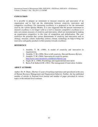 International Journal of Management (IJM), ISSN 0976 – 6502(Print), ISSN 0976 – 6510(Online),
Volume 2, Number 1, Dec - Jan (2011), © IAEME


CONCLUSION

It is possible to prepare an instrument to measure creativity and innovation of an
organization and to find out the relationship between creativity, innovation and
competitive excellence. For measuring excellence it is proposed to use the instrument
used by the various Quality Models. It is also suggested that the present instrument to
measure excellence is no longer valid as a tool to measure competitive excellence as it
does not contain measures of creativity and innovation, which are instrumental in making
an organization competitive in this time of competition and globalization. The case
reinforces the postulate that various determinants of creativity and innovation such as
strategy, structure, culture, leadership, context, climate, technology etc help to bring out
innovative and quality products in their journey towards excellence.

REFERENCE

            1. Amabile, T. M. (1988). A model of creativity and innovation in
               organizations.
            2. Amabile, T. M. (1998). How to kill creativity. Harvard Business Review
            3. Amabile, T. M. (2004). Innovation & creativity quotes.
               http://www.innovationtools.com/Quotes/Quotes.asp.
            4. Angle, H. L. (1989). Psychology and organizational innovation.
            5. Burns,T.& Stalker,G.M. (1961). The management of innovation. London

ABOUT AUTHORS

Author .Dr. N. Shani., She has 12 years of teaching experience and specialized in the area
of Human Resource Management and Organization behavior. Further, she has published
number of articles in National level journal and number of paper presented in various
topics in the national level seminars.




                                                 57
 